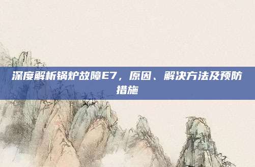 深度解析锅炉故障E7,原因、解决方法及预防措施