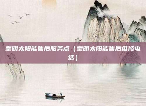 皇明太阳能售后服务点(皇明太阳能售后维修电话)