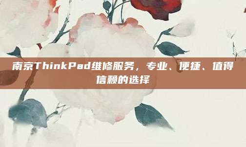 南京ThinkPad维修服务,专业、便捷、值得信赖的选择