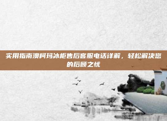 实用指南澳柯玛冰柜售后客服电话详解,轻松解决您的后顾之忧