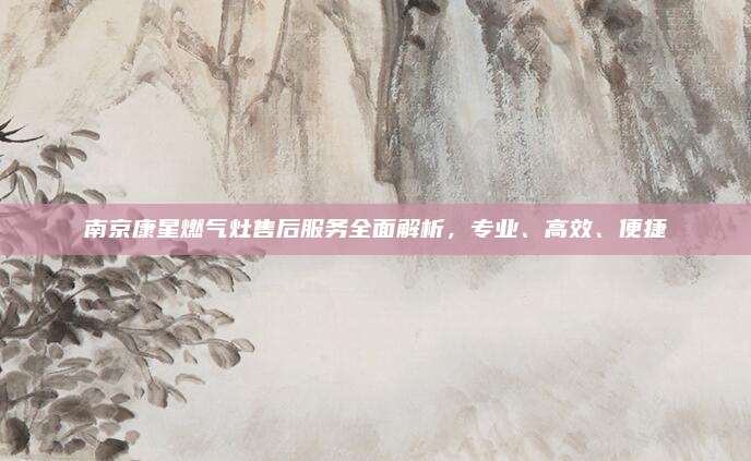 南京康星燃气灶售后服务全面解析,专业、高效、便捷