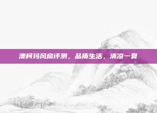 澳柯玛风扇评测,品质生活,清凉一夏