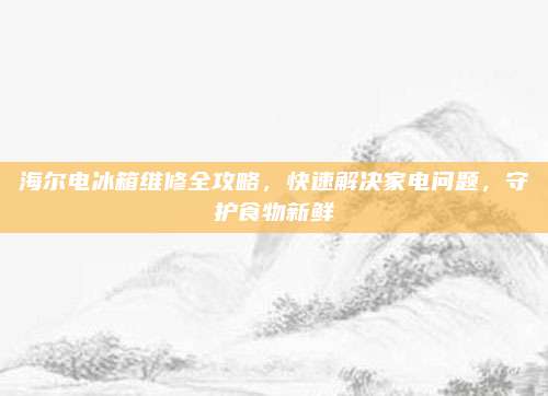 海尔电冰箱维修全攻略,快速解决家电问题,守护食物新鲜