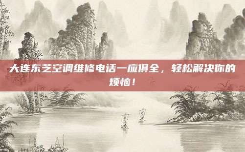 大连东芝空调维修电话一应俱全，轻松解决你的烦恼！