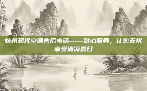 杭州现代空调售后电话——贴心服务，让您无忧享受清凉夏日