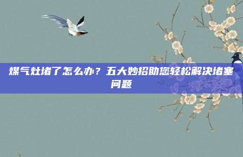 煤气灶堵了怎么办？五大妙招助您轻松解决堵塞问题