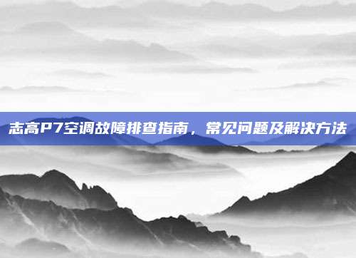 志高P7空调故障排查指南，常见问题及解决方法