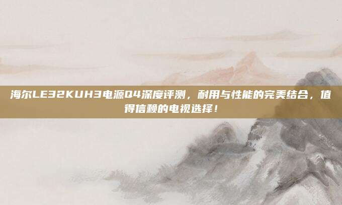 海尔LE32KUH3电源Q4深度评测，耐用与性能的完美结合，值得信赖的电视选择！