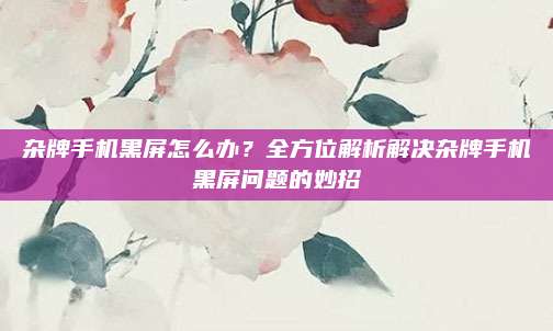 杂牌手机黑屏怎么办？全方位解析解决杂牌手机黑屏问题的妙招