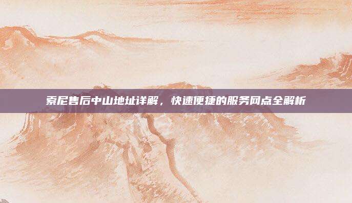 索尼售后中山地址详解,快速便捷的服务网点全解析