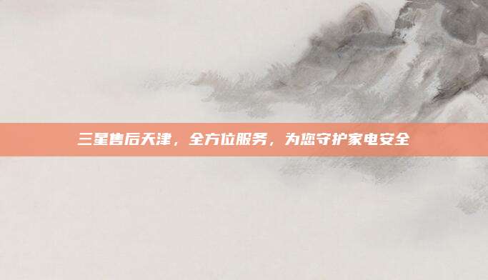 三星售后天津，全方位服务，为您守护家电安全