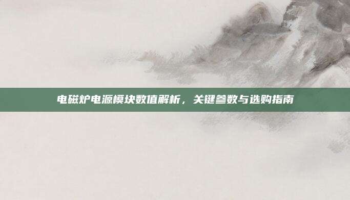 电磁炉电源模块数值解析,关键参数与选购指南