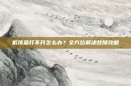 机顶盒打不开怎么办？全方位解决故障攻略