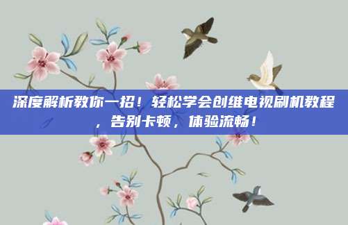 深度解析教你一招！轻松学会创维电视刷机教程，告别卡顿，体验流畅！