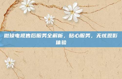 微琼电视售后服务全解析，贴心服务，无忧观影体验