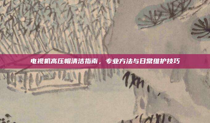 电视机高压帽清洁指南,专业方法与日常维护技巧
