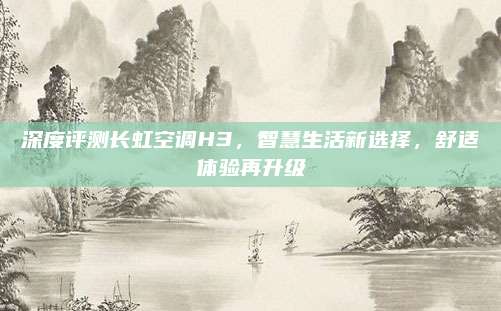 深度评测长虹空调H3，智慧生活新选择，舒适体验再升级