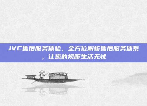 JVC售后服务体验，全方位解析售后服务体系，让您的视听生活无忧