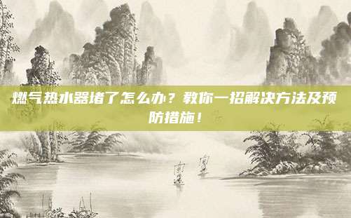 燃气热水器堵了怎么办？教你一招解决方法及预防措施！