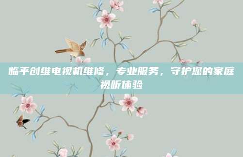 临平创维电视机维修，专业服务，守护您的家庭视听体验
