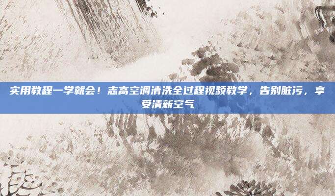 实用教程一学就会！志高空调清洗全过程视频教学，告别脏污，享受清新空气