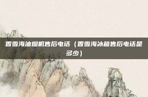 香雪海油烟机售后电话（香雪海冰箱售后电话是多少）
