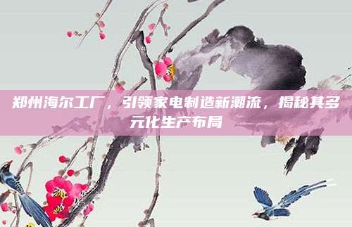 郑州海尔工厂，引领家电制造新潮流，揭秘其多元化生产布局