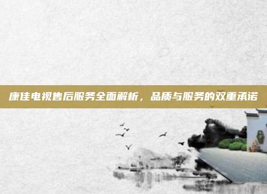 康佳电视售后服务全面解析，品质与服务的双重承诺
