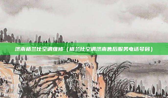 济南格兰仕空调维修（格兰仕空调济南售后服务电话号码）