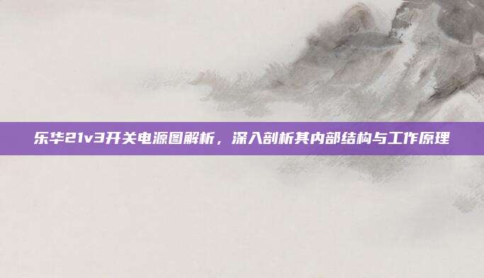 乐华21v3开关电源图解析，深入剖析其内部结构与工作原理
