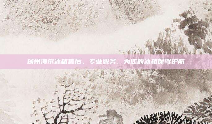 扬州海尔冰箱售后，专业服务，为您的冰箱保驾护航