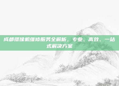 成都摄像机维修服务全解析，专业、高效、一站式解决方案