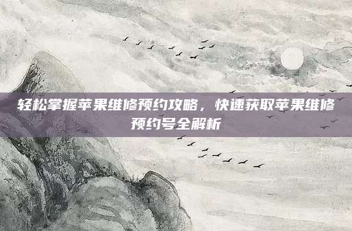 轻松掌握苹果维修预约攻略，快速获取苹果维修预约号全解析