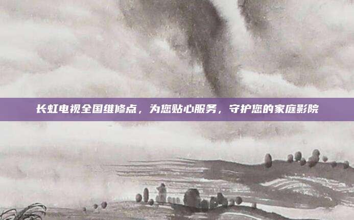 长虹电视全国维修点,为您贴心服务,守护您的家庭影院