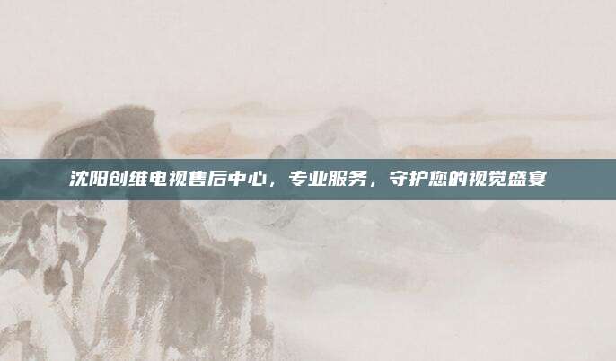 沈阳创维电视售后中心，专业服务，守护您的视觉盛宴