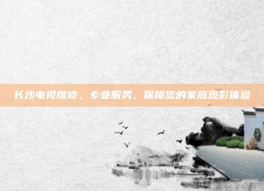 长沙电视维修，专业服务，保障您的家庭观影体验