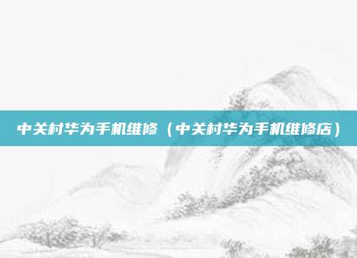 中关村华为手机维修（中关村华为手机维修店）