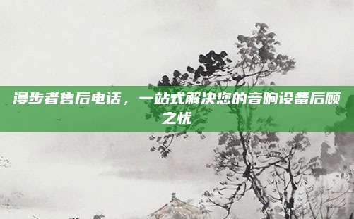 漫步者售后电话，一站式解决您的音响设备后顾之忧