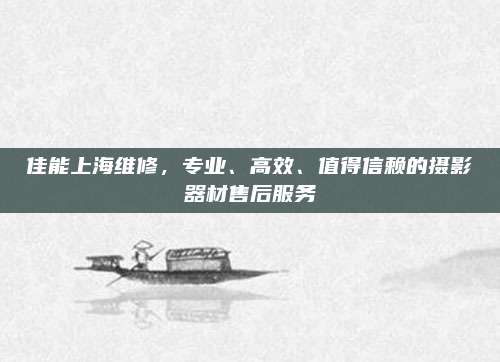 佳能上海维修，专业、高效、值得信赖的摄影器材售后服务