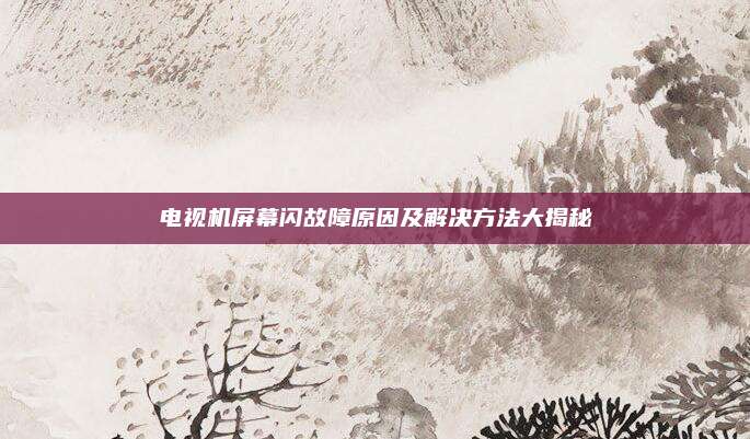 电视机屏幕闪故障原因及解决方法大揭秘