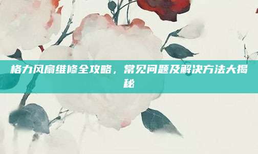 格力风扇维修全攻略,常见问题及解决方法大揭秘