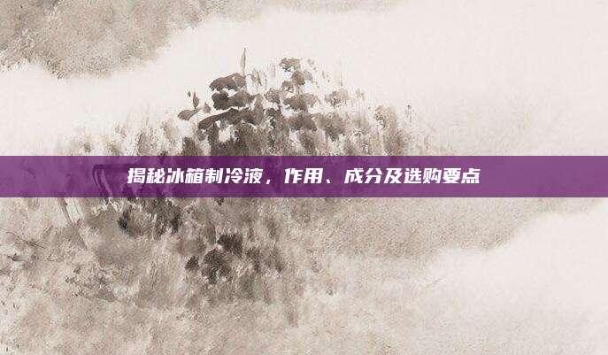 揭秘冰箱制冷液，作用、成分及选购要点