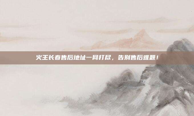 火王长春售后地址一网打尽，告别售后难题！