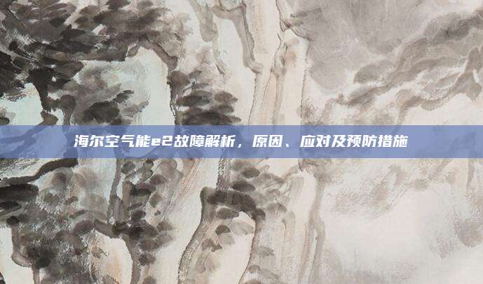 海尔空气能e2故障解析，原因、应对及预防措施
