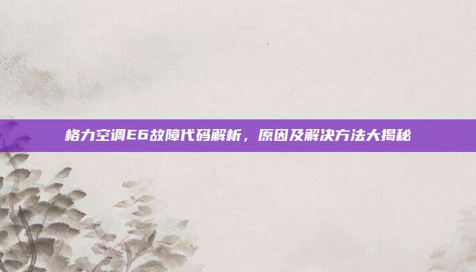 格力空调E6故障代码解析，原因及解决方法大揭秘