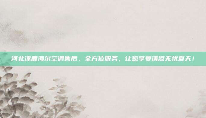 河北涿鹿海尔空调售后,全方位服务,让您享受清凉无忧夏天!