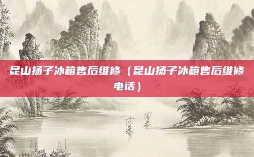 昆山扬子冰箱售后维修（昆山扬子冰箱售后维修电话）