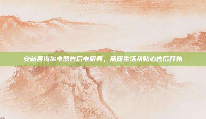 安新县海尔电器售后电服务，品质生活从贴心售后开始