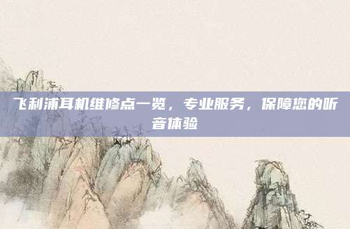 飞利浦耳机维修点一览，专业服务，保障您的听音体验