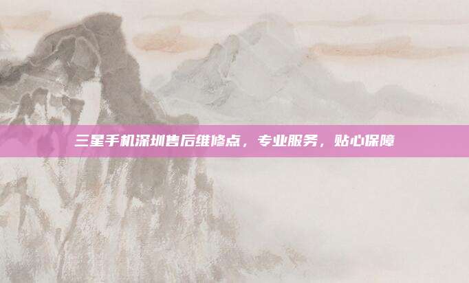 三星手机深圳售后维修点,专业服务,贴心保障